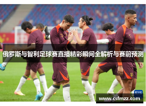 俄罗斯与智利足球赛直播精彩瞬间全解析与赛前预测