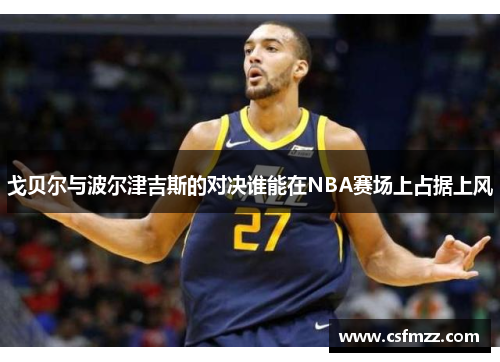戈贝尔与波尔津吉斯的对决谁能在NBA赛场上占据上风