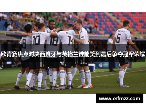 欧青赛焦点对决西班牙与英格兰谁能笑到最后争夺冠军荣耀